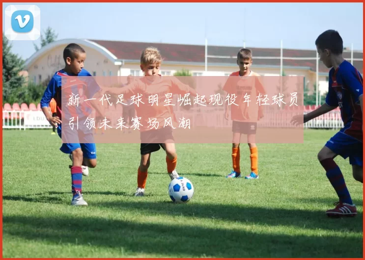 新一代足球明星崛起现役年轻球员引领未来赛场风潮