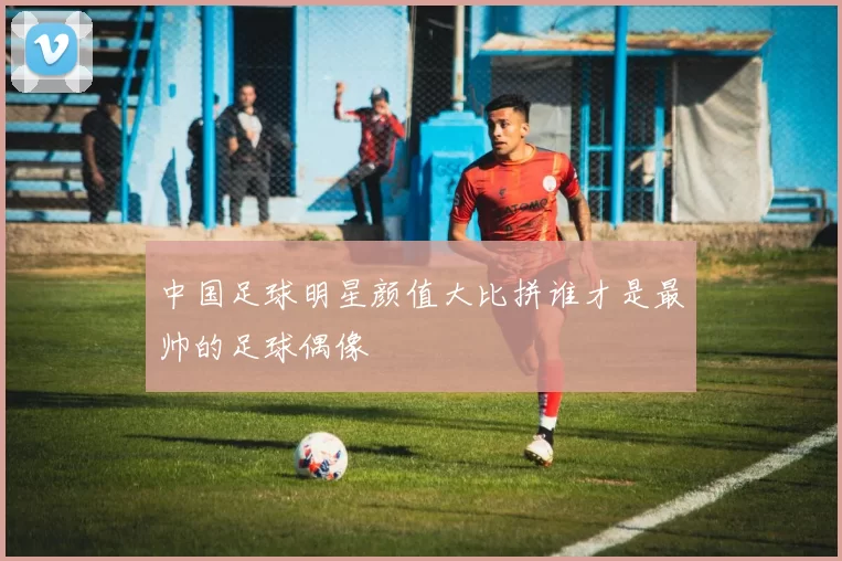 中国足球明星颜值大比拼谁才是最帅的足球偶像