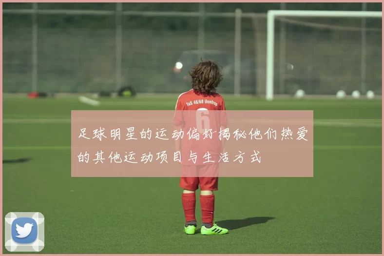 足球明星的运动偏好揭秘他们热爱的其他运动项目与生活方式