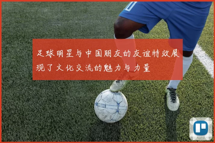 足球明星与中国朋友的友谊特效展现了文化交流的魅力与力量