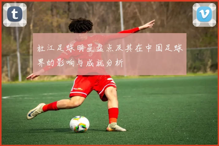 杜江足球明星盘点及其在中国足球界的影响与成就分析