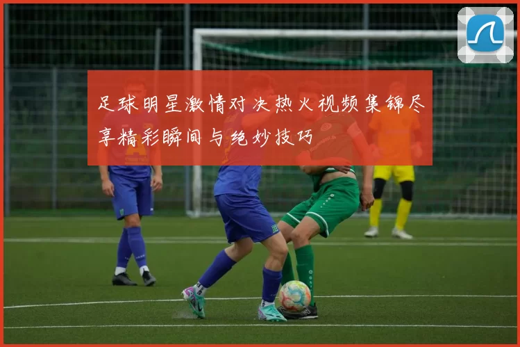 足球明星激情对决热火视频集锦尽享精彩瞬间与绝妙技巧