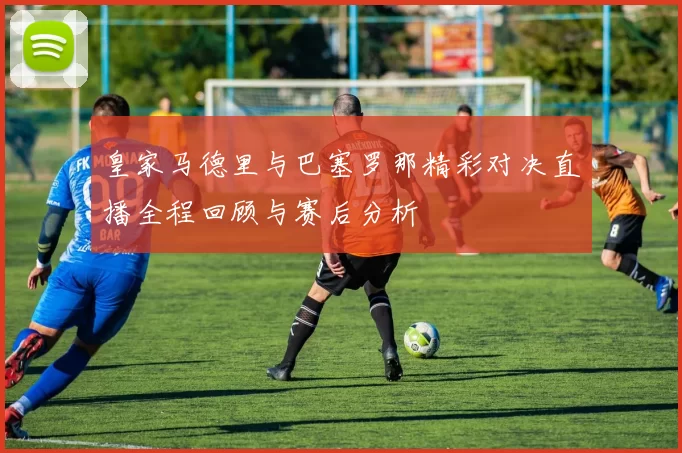 皇家马德里与巴塞罗那精彩对决直播全程回顾与赛后分析