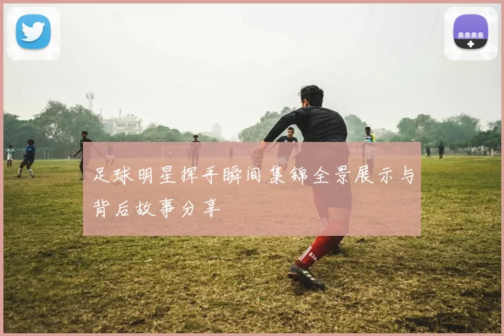 足球明星挥手瞬间集锦全景展示与背后故事分享