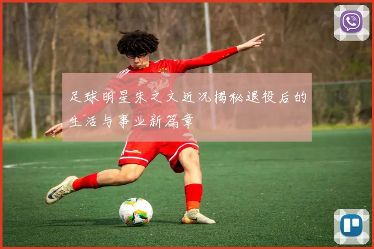 足球明星朱之文近况揭秘退役后的生活与事业新篇章