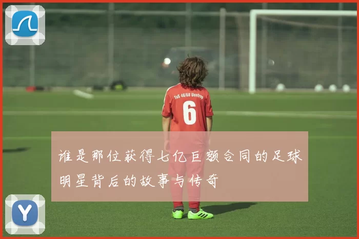 谁是那位获得七亿巨额合同的足球明星背后的故事与传奇