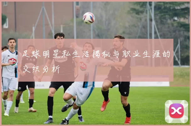 足球明星私生活揭秘与职业生涯的交织分析
