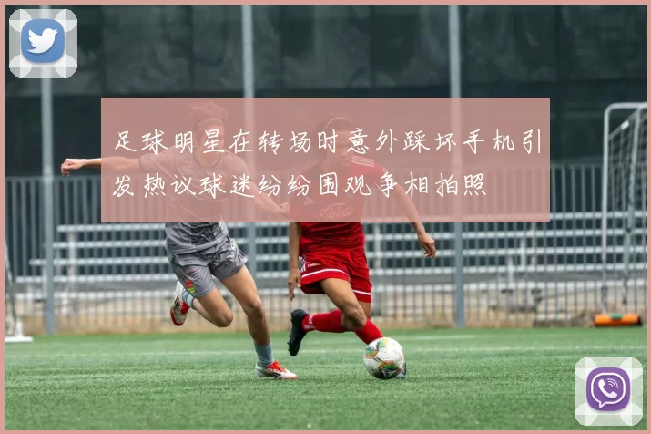足球明星在转场时意外踩坏手机引发热议球迷纷纷围观争相拍照