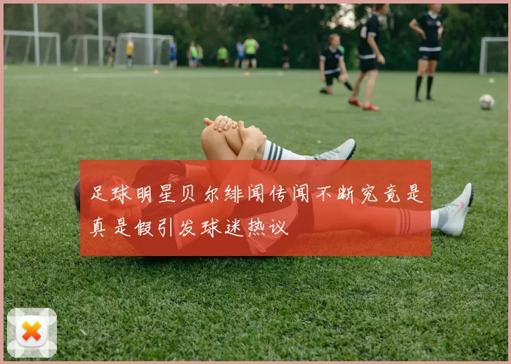 足球明星贝尔绯闻传闻不断究竟是真是假引发球迷热议