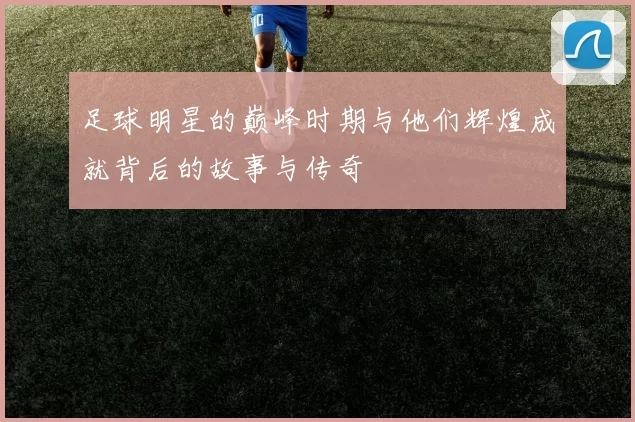 足球明星的巅峰时期与他们辉煌成就背后的故事与传奇