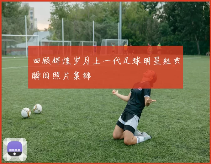 回顾辉煌岁月上一代足球明星经典瞬间照片集锦