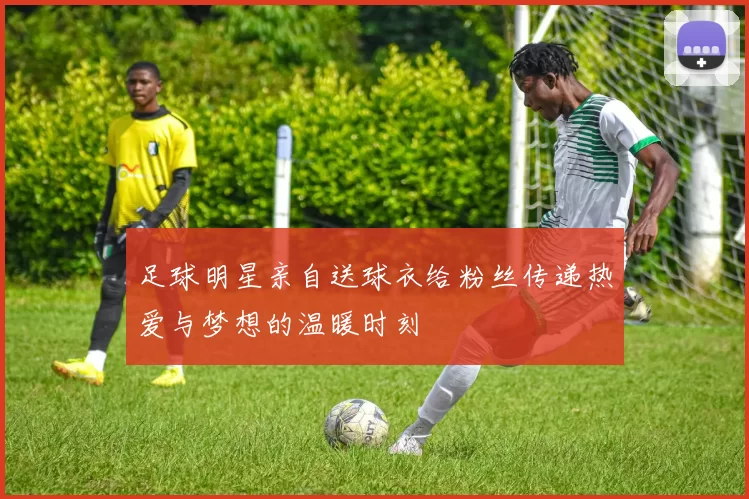 足球明星亲自送球衣给粉丝传递热爱与梦想的温暖时刻