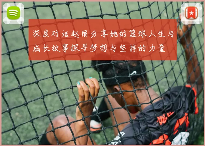深度对话赵丽分享她的篮球人生与成长故事探寻梦想与坚持的力量