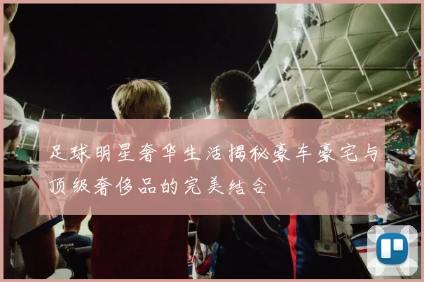 足球明星奢华生活揭秘豪车豪宅与顶级奢侈品的完美结合