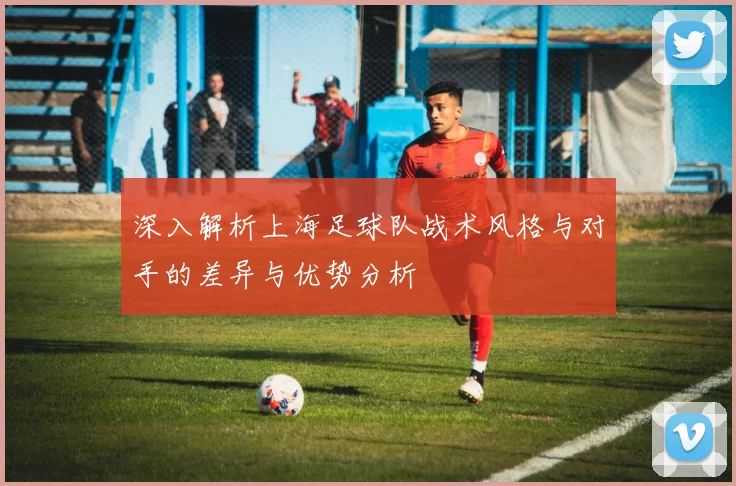 深入解析上海足球队战术风格与对手的差异与优势分析
