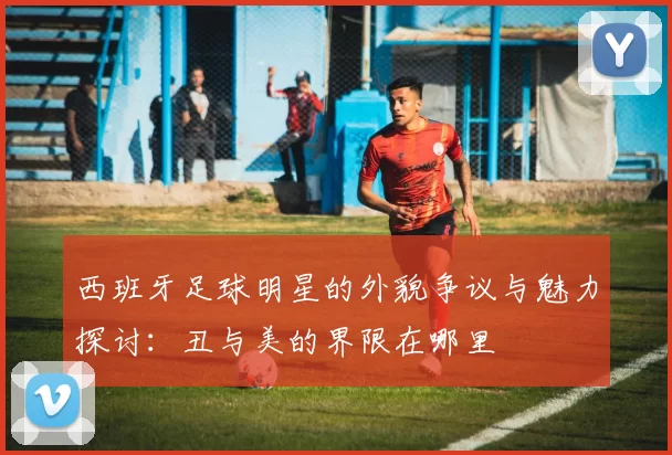 西班牙足球明星的外貌争议与魅力探讨：丑与美的界限在哪里