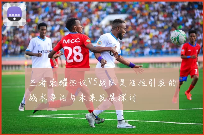 王者荣耀热议V5战队灵活性引发的战术争论与未来发展探讨