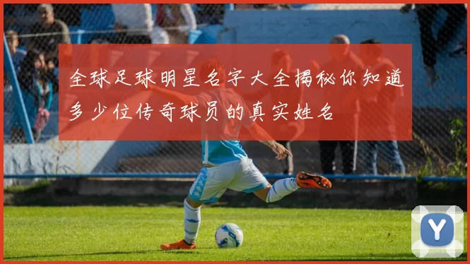 全球足球明星名字大全揭秘你知道多少位传奇球员的真实姓名