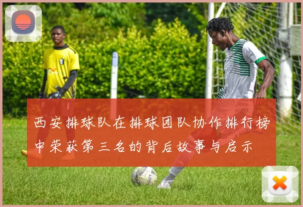 西安排球队在排球团队协作排行榜中荣获第三名的背后故事与启示