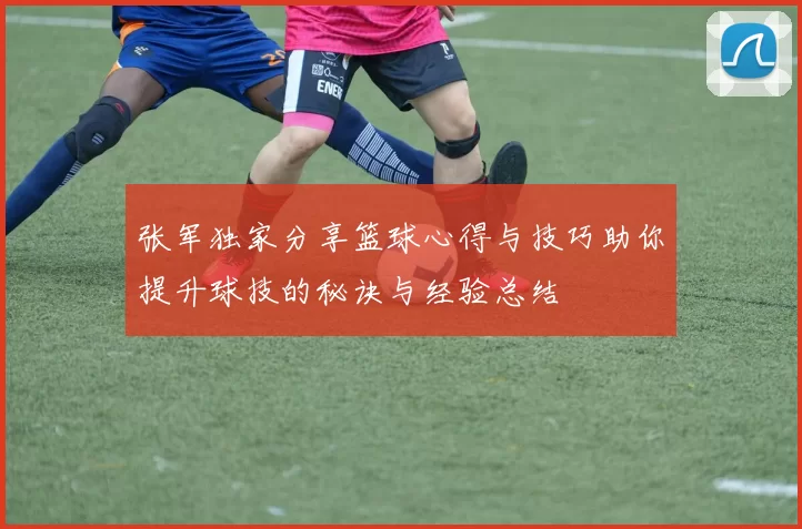 张军独家分享篮球心得与技巧助你提升球技的秘诀与经验总结