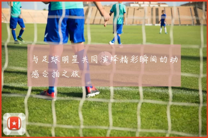 与足球明星共同演绎精彩瞬间的动感合拍之旅