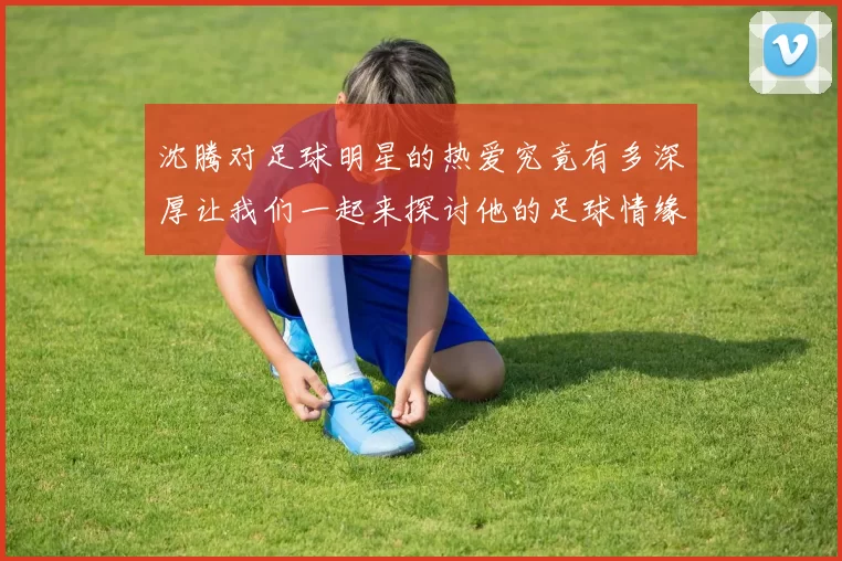 沈腾对足球明星的热爱究竟有多深厚让我们一起来探讨他的足球情缘与偶像崇拜
