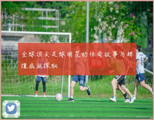 全球顶尖足球明星的传奇故事与辉煌成就探秘