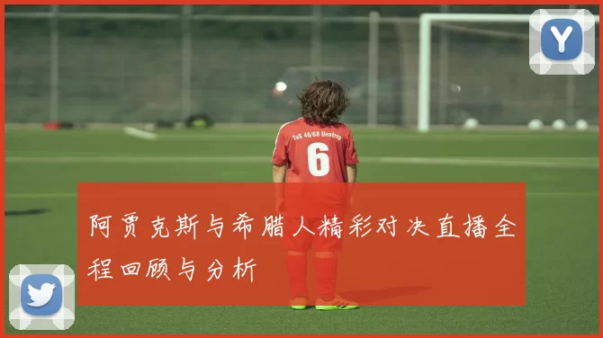 阿贾克斯与希腊人精彩对决直播全程回顾与分析