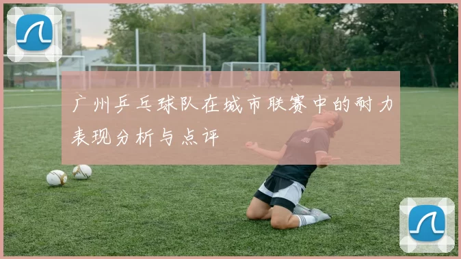 广州乒乓球队在城市联赛中的耐力表现分析与点评