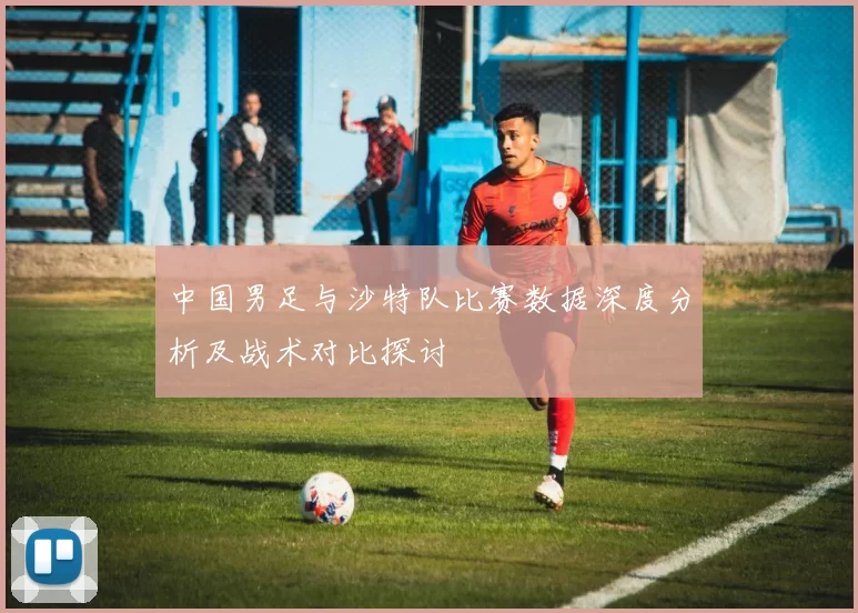 中国男足与沙特队比赛数据深度分析及战术对比探讨