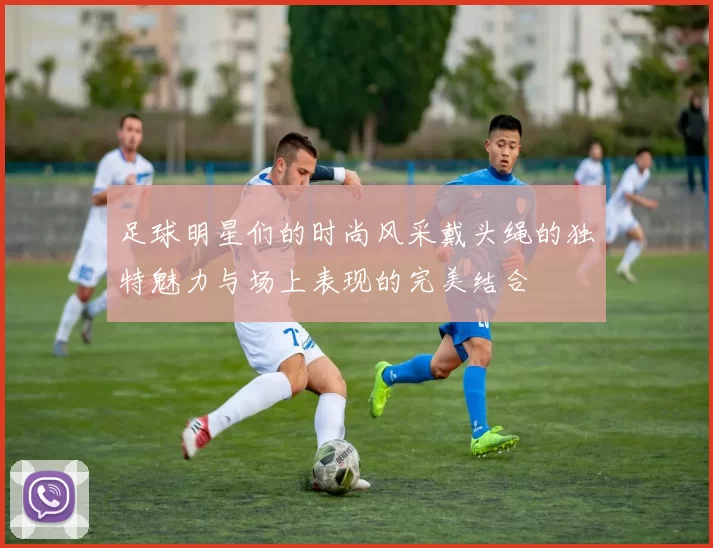 足球明星们的时尚风采戴头绳的独特魅力与场上表现的完美结合