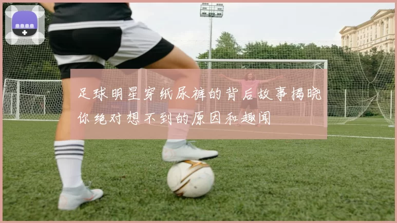 足球明星穿纸尿裤的背后故事揭晓你绝对想不到的原因和趣闻