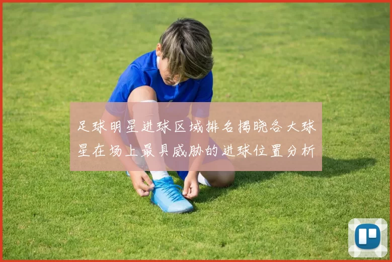 足球明星进球区域排名揭晓各大球星在场上最具威胁的进球位置分析