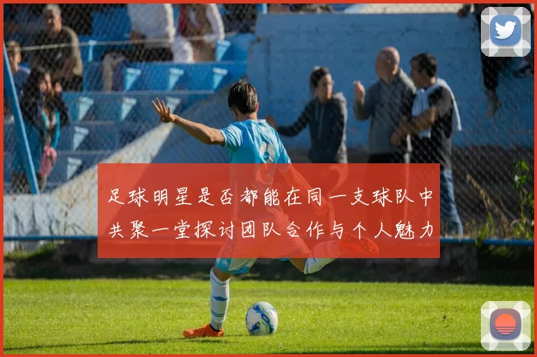 足球明星是否都能在同一支球队中共聚一堂探讨团队合作与个人魅力的平衡