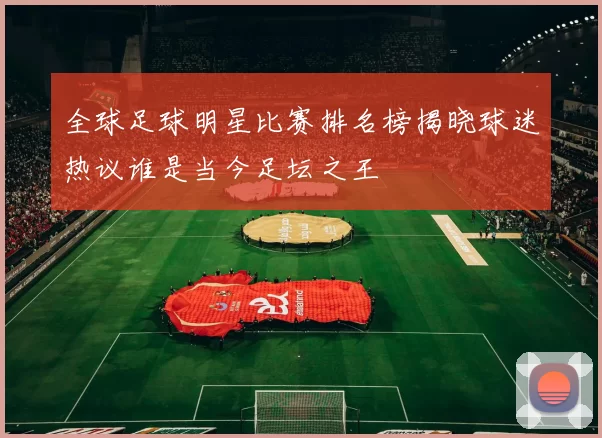 全球足球明星比赛排名榜揭晓球迷热议谁是当今足坛之王