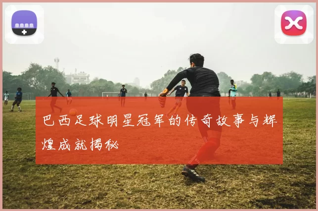 巴西足球明星冠军的传奇故事与辉煌成就揭秘