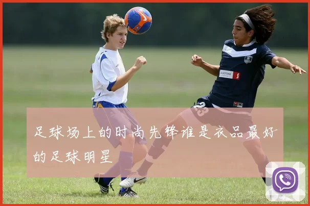足球场上的时尚先锋谁是衣品最好的足球明星