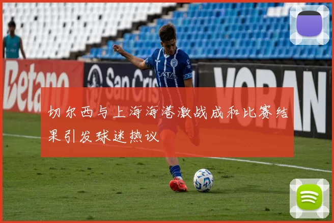 切尔西与上海海港激战成和比赛结果引发球迷热议