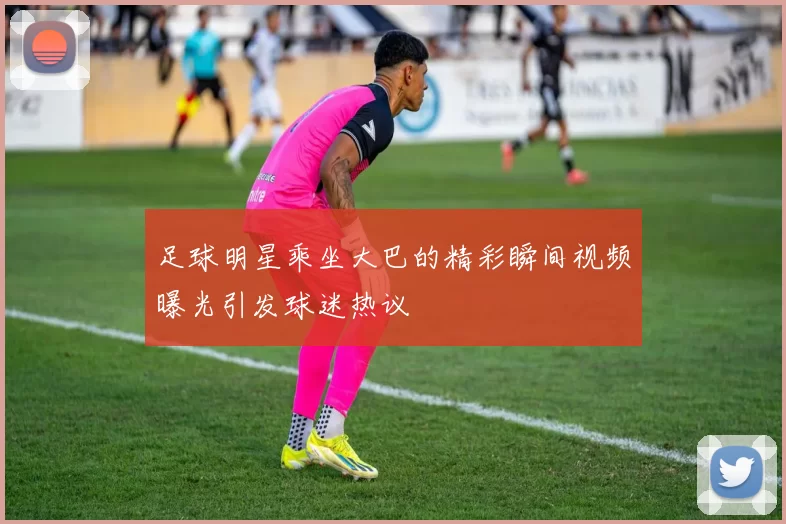 足球明星乘坐大巴的精彩瞬间视频曝光引发球迷热议