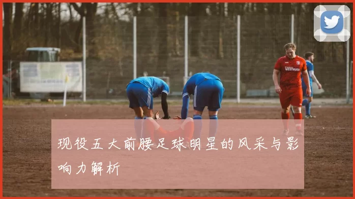 现役五大前腰足球明星的风采与影响力解析