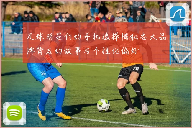足球明星们的手机选择揭秘各大品牌背后的故事与个性化偏好