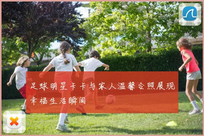 足球明星卡卡与家人温馨合照展现幸福生活瞬间
