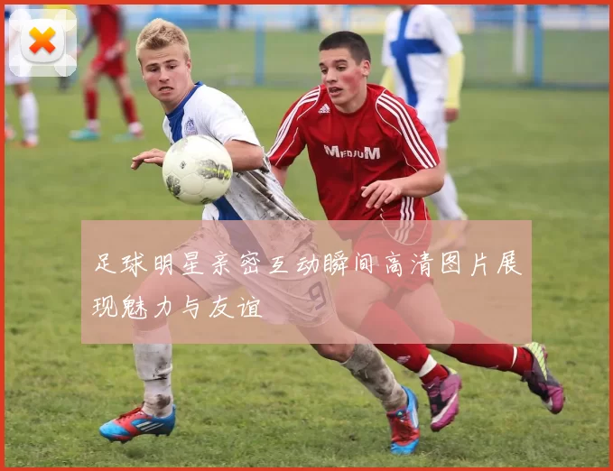 足球明星亲密互动瞬间高清图片展现魅力与友谊