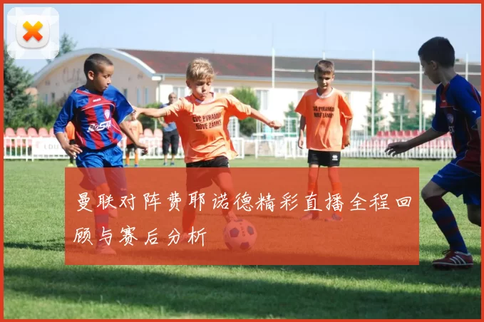 曼联对阵费耶诺德精彩直播全程回顾与赛后分析