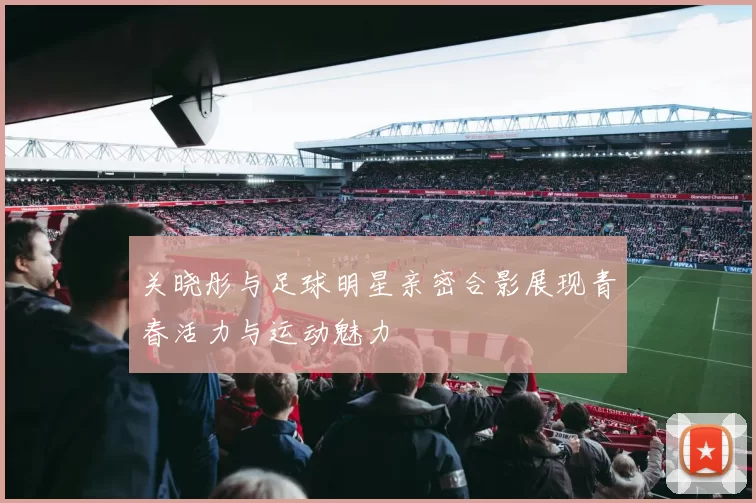 关晓彤与足球明星亲密合影展现青春活力与运动魅力