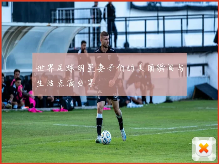 世界足球明星妻子们的美丽瞬间与生活点滴分享