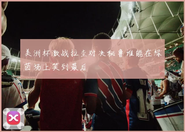美洲杯激战拉圭对决秘鲁谁能在绿茵场上笑到最后