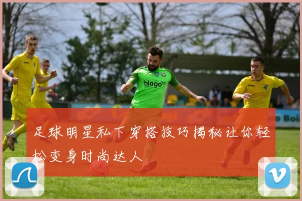 足球明星私下穿搭技巧揭秘让你轻松变身时尚达人