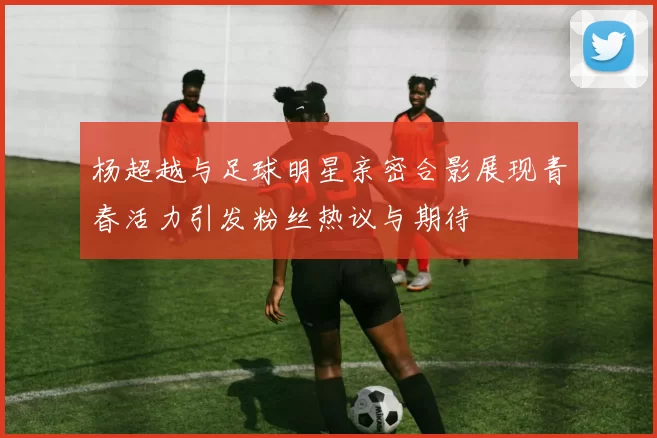 杨超越与足球明星亲密合影展现青春活力引发粉丝热议与期待