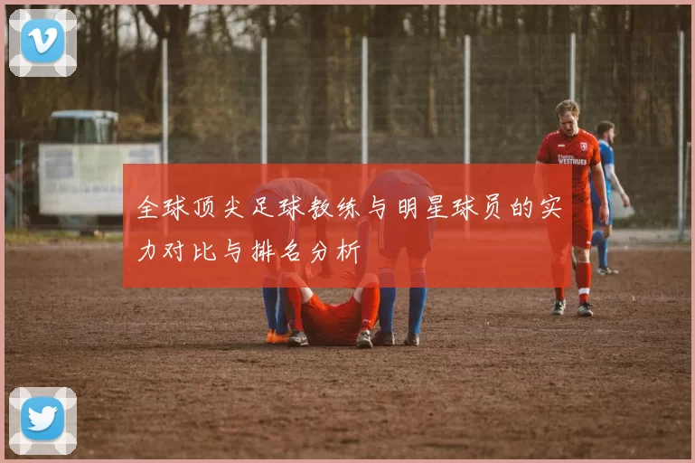 全球顶尖足球教练与明星球员的实力对比与排名分析